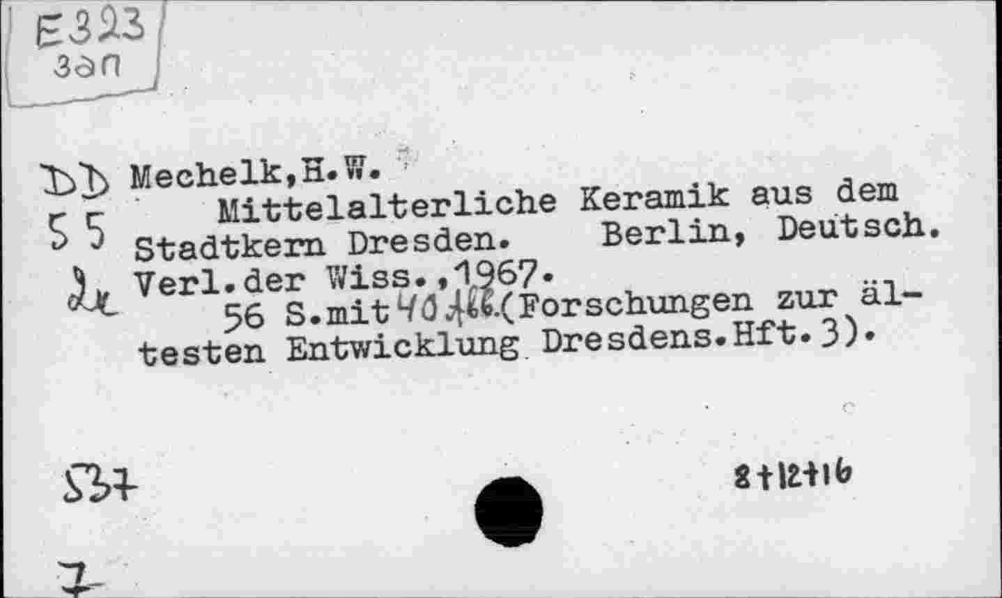 ﻿ї>1>
55
Mechelk,H.W.
Mittelalterliche Keramik aus dem Stadtkern Dresden. Berlin, Deutsch. Verl.der Wiss.,1967.
56 S.mit Forschungen zur ältesten Entwicklung Dresdens.Hft.3)»
8 tlHlb
г-